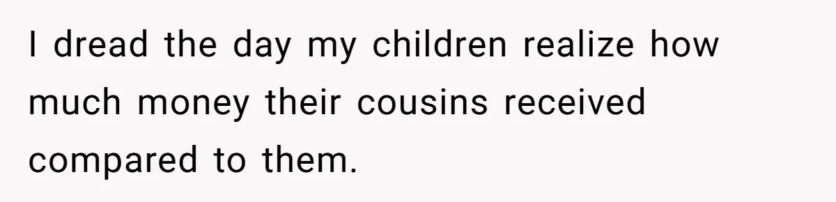 I dread the day my children realize how much money their cousins received compared to them.