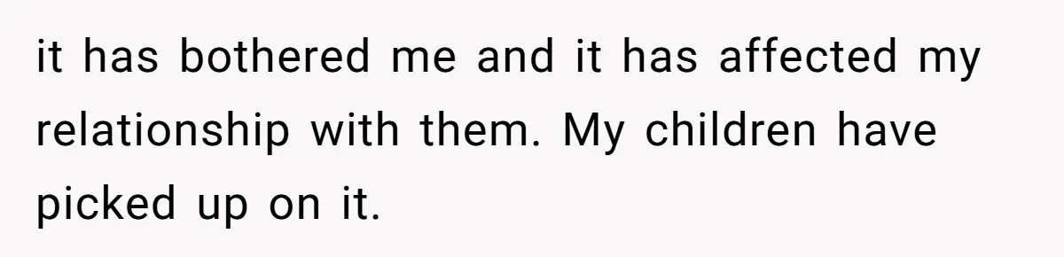 it has bothered me and it has affected my relationship with them. My children have picked up on it.