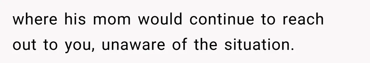 where his mom would continue to reach out to you, unaware of the situation.