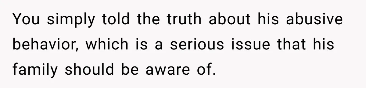 You simply told the truth about his abusive behavior, which is a serious issue that his family should be aware of.