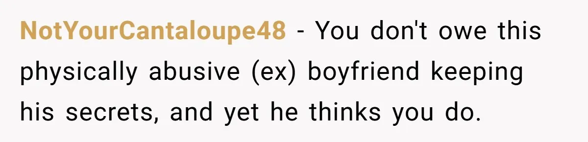 NotYourCantaloupe48 − You don't owe this physically abusive (ex) boyfriend keeping his secrets, and yet he thinks you do.