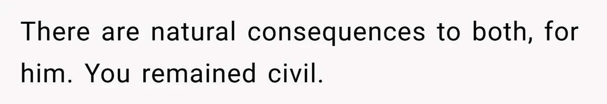 There are natural consequences to both, for him. You remained civil.