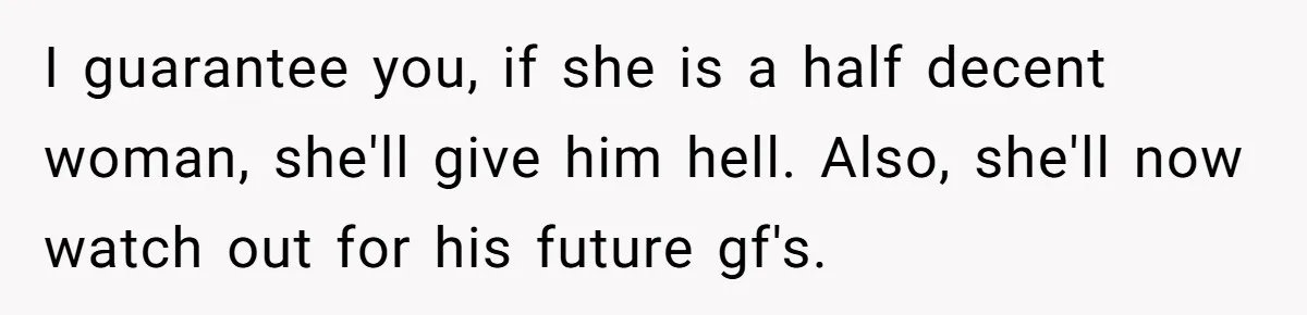 I guarantee you, if she is a half decent woman, she'll give him hell. Also, she'll now watch out for his future gf's.