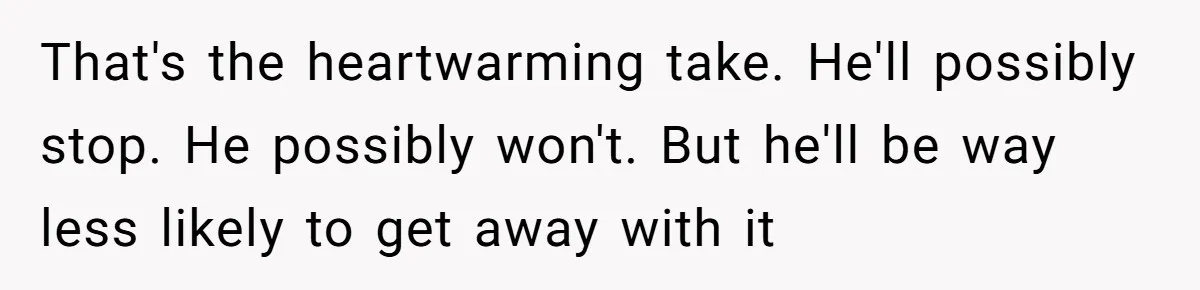 That's the heartwarming take. He'll possibly stop. He possibly won't. But he'll be way less likely to get away with it