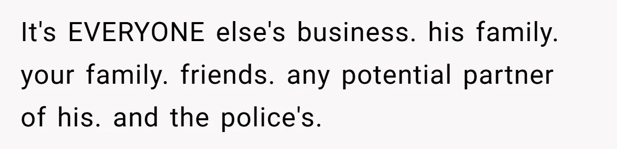 It's EVERYONE else's business. his family. your family. friends. any potential partner of his. and the police's.