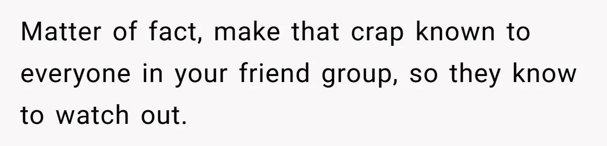 Matter of fact, make that crap known to everyone in your friend group, so they know to watch out.