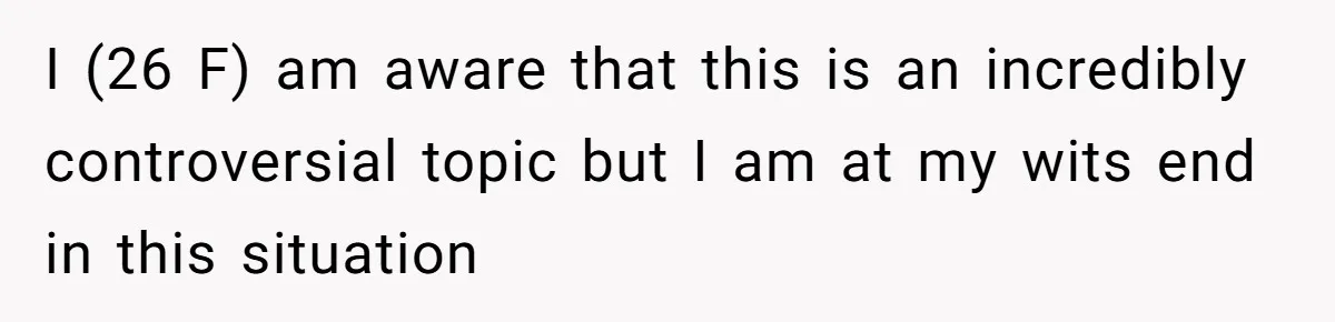 I (26 F) am aware that this is an incredibly controversial topic but I am at my wits end in this situation