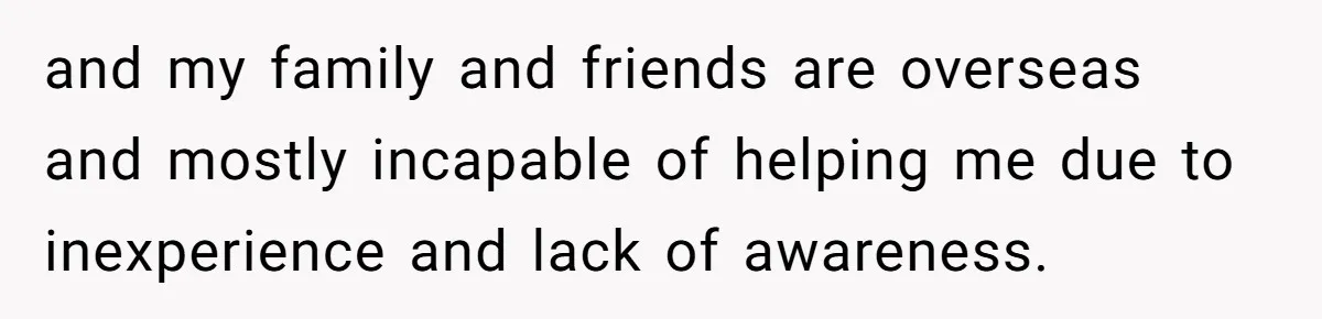 and my family and friends are overseas and mostly incapable of helping me due to inexperience and lack of awareness.