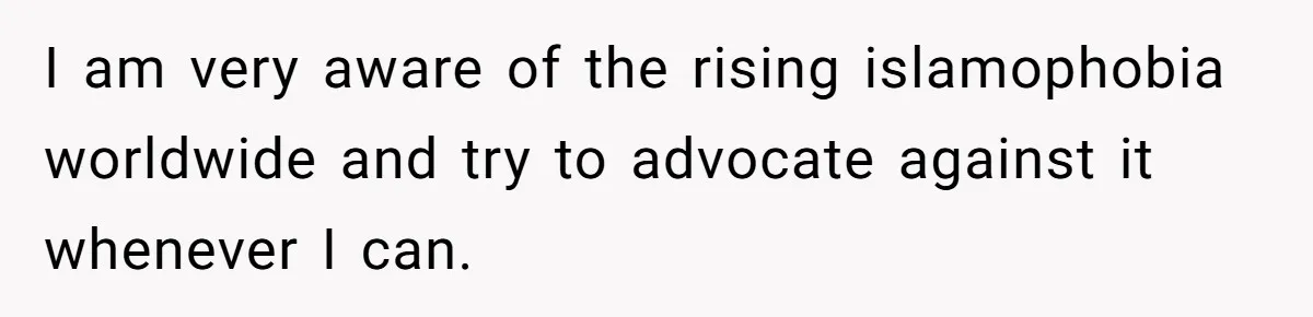 I am very aware of the rising islamophobia worldwide and try to advocate against it whenever I can.
