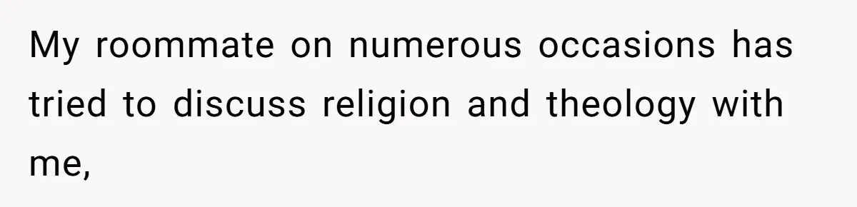My roommate on numerous occasions has tried to discuss religion and theology with me,