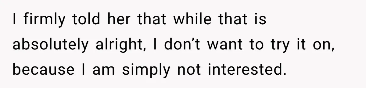 I firmly told her that while that is absolutely alright, I don’t want to try it on, because I am simply not interested.