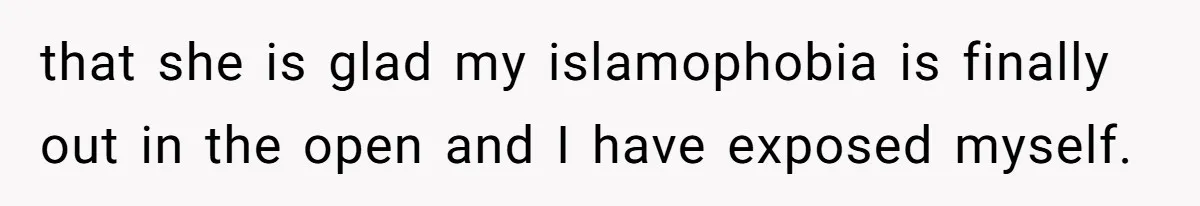 that she is glad my islamophobia is finally out in the open and I have exposed myself.