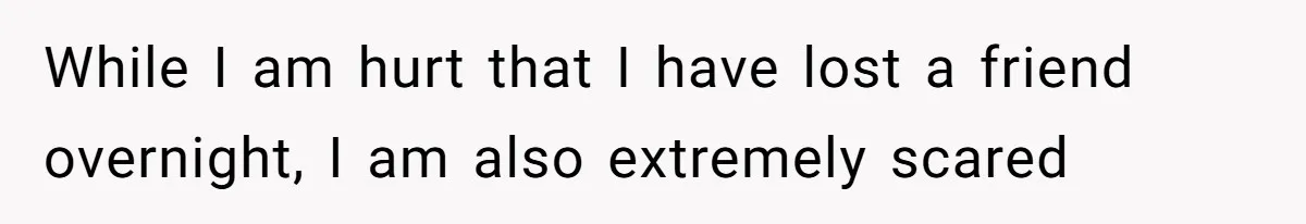 While I am hurt that I have lost a friend overnight, I am also extremely scared