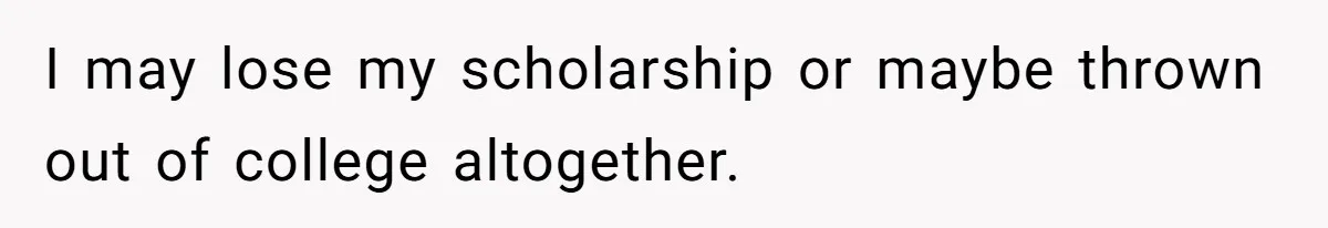 I may lose my scholarship or maybe thrown out of college altogether.
