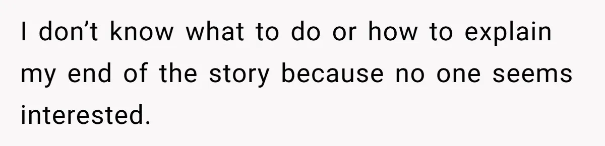 I don’t know what to do or how to explain my end of the story because no one seems interested.