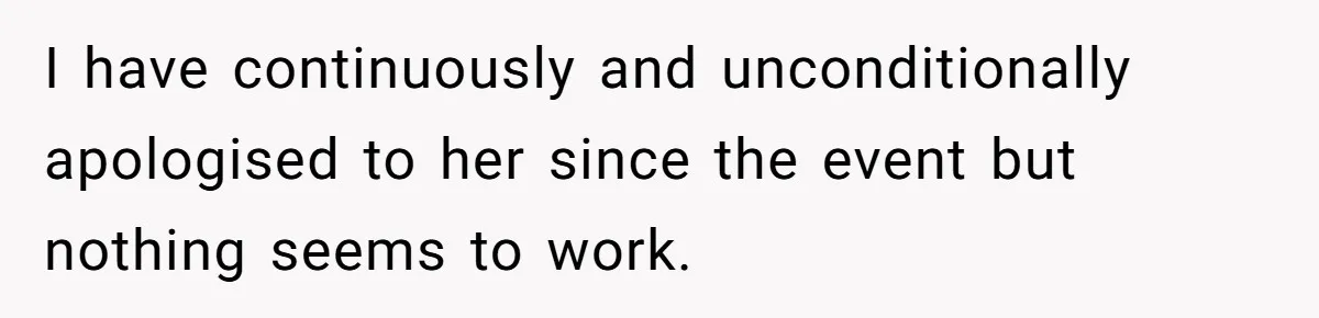I have continuously and unconditionally apologised to her since the event but nothing seems to work.