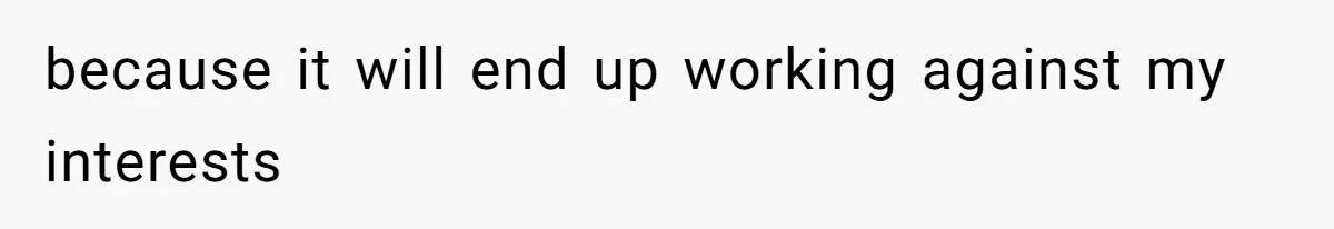 because it will end up working against my interests