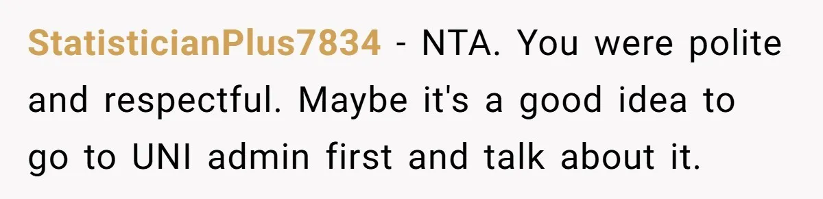 StatisticianPlus7834 − NTA. You were polite and respectful. Maybe it's a good idea to go to UNI admin first and talk about it.
