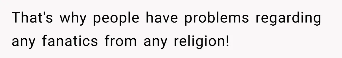 That's why people have problems regarding any fanatics from any religion!