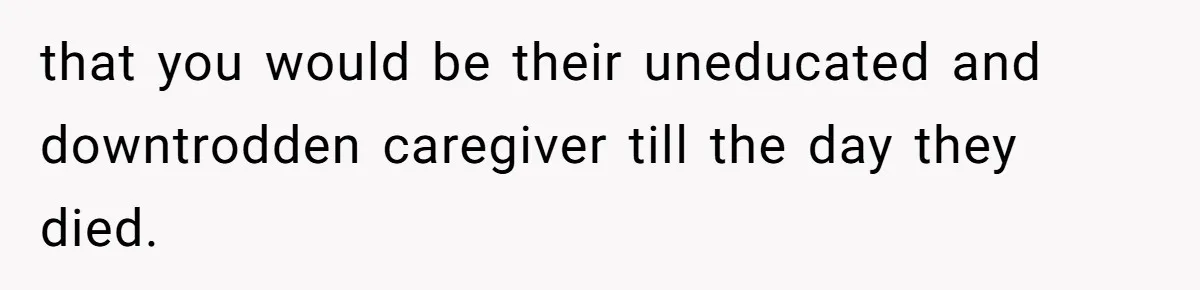 that you would be their uneducated and downtrodden caregiver till the day they died.