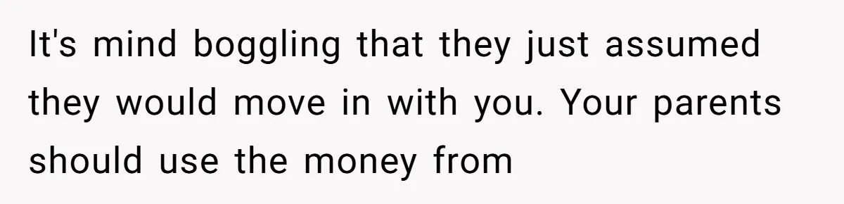 It's mind boggling that they just assumed they would move in with you. Your parents should use the money from
