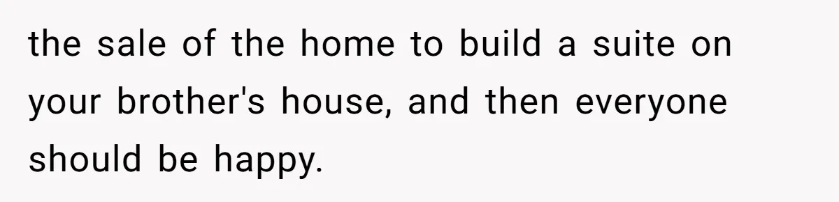 the sale of the home to build a suite on your brother's house, and then everyone should be happy.