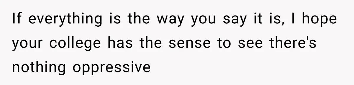 If everything is the way you say it is, I hope your college has the sense to see there's nothing oppressive