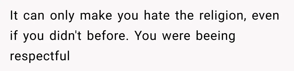 It can only make you hate the religion, even if you didn't before. You were beeing respectful
