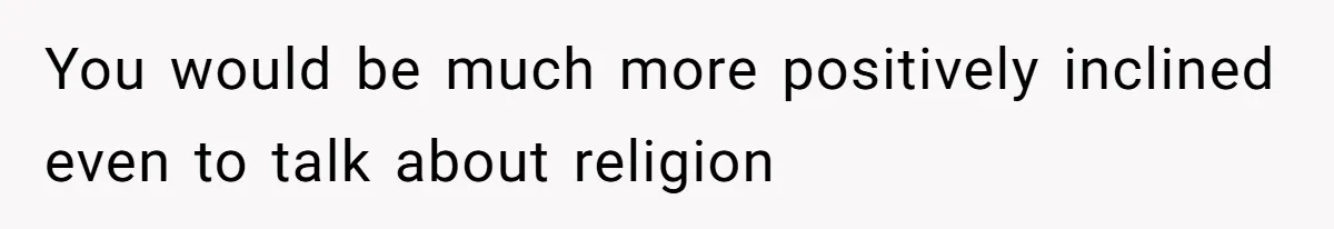 You would be much more positively inclined even to talk about religion