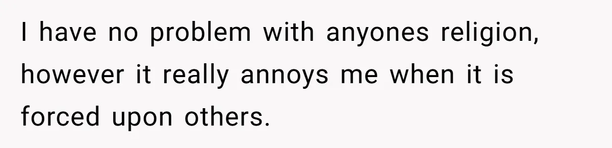 I have no problem with anyones religion, however it really annoys me when it is forced upon others.