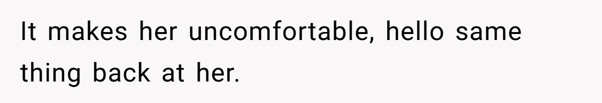 It makes her uncomfortable, hello same thing back at her.
