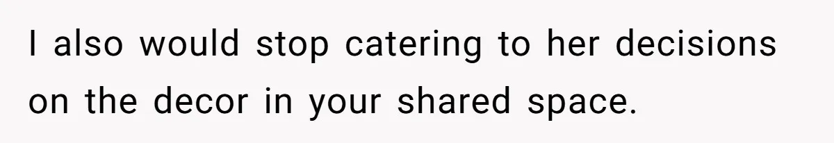 I also would stop catering to her decisions on the decor in your shared space.