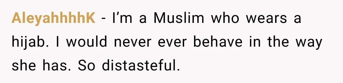 AleyahhhhK − I’m a Muslim who wears a hijab. I would never ever behave in the way she has. So distasteful.