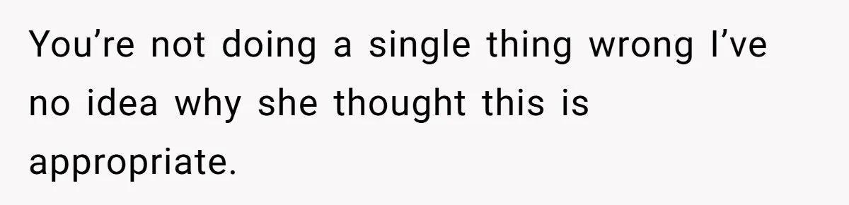 You’re not doing a single thing wrong I’ve no idea why she thought this is appropriate.