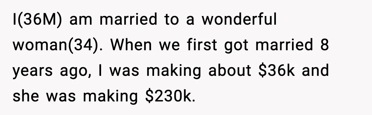 I(36M) am married to a wonderful woman(34). When we first got married 8 years ago, I was making about $36k and she was making $230k.