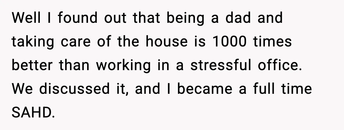 Well I found out that being a dad and taking care of the house is 1000 times better than working in a stressful office. We discussed it, and I became...