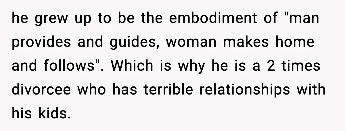 he grew up to be the embodiment of "man provides and guides, woman makes home and follows". Which is why he is a 2 times divorcee who has terrible relationships...