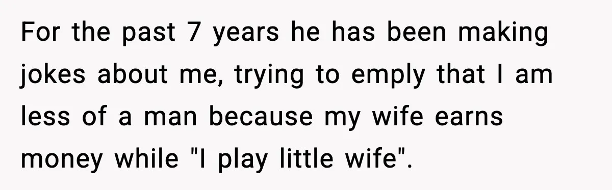 For the past 7 years he has been making jokes about me, trying to emply that I am less of a man because my wife earns money while "I play...