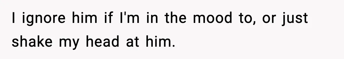 I ignore him if I'm in the mood to, or just shake my head at him.