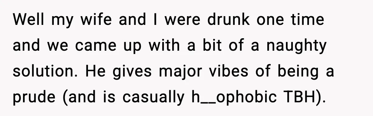Well my wife and I were drunk one time and we came up with a bit of a naughty solution. He gives major vibes of being a prude (and is...