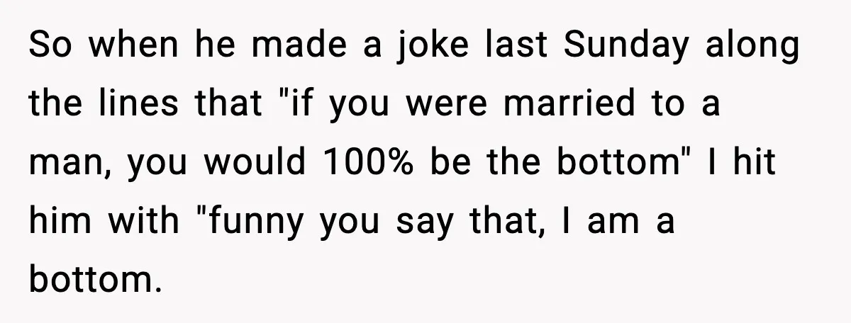 So when he made a joke last Sunday along the lines that "if you were married to a man, you would 100% be the bottom" I hit him with "funny...