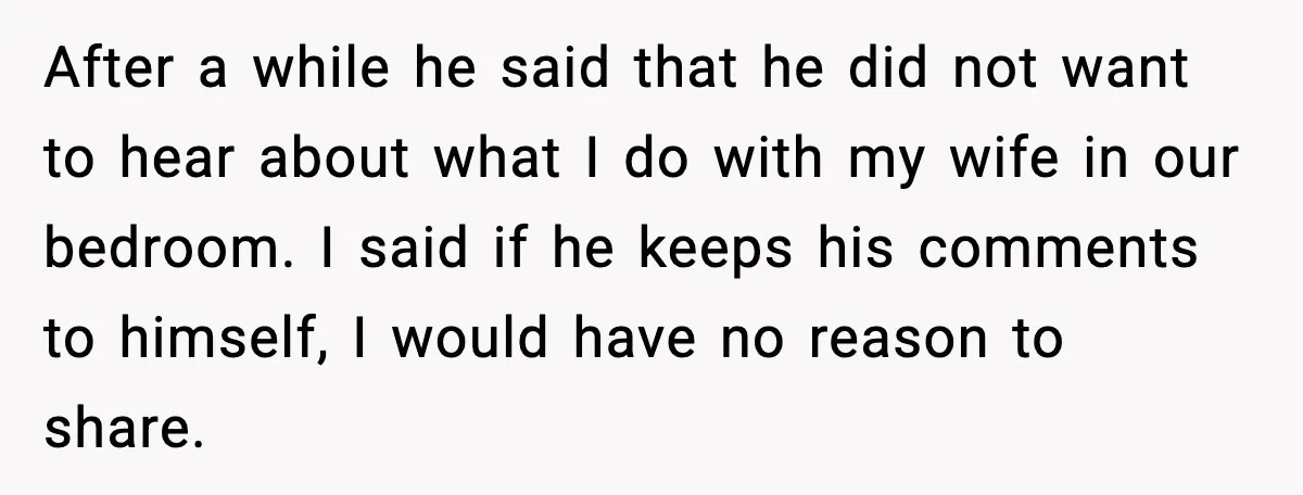 After a while he said that he did not want to hear about what I do with my wife in our bedroom. I said if he keeps his comments to...
