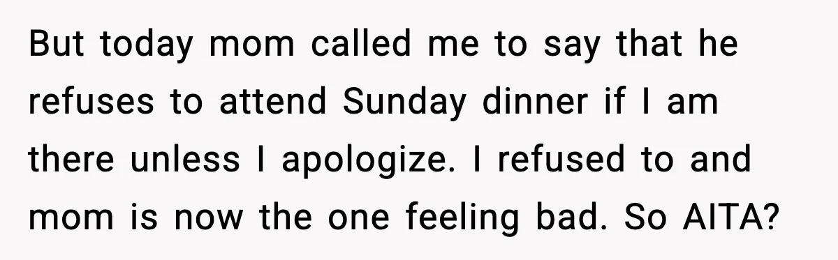 But today mom called me to say that he refuses to attend Sunday dinner if I am there unless I apologize. I refused to and mom is now the one...