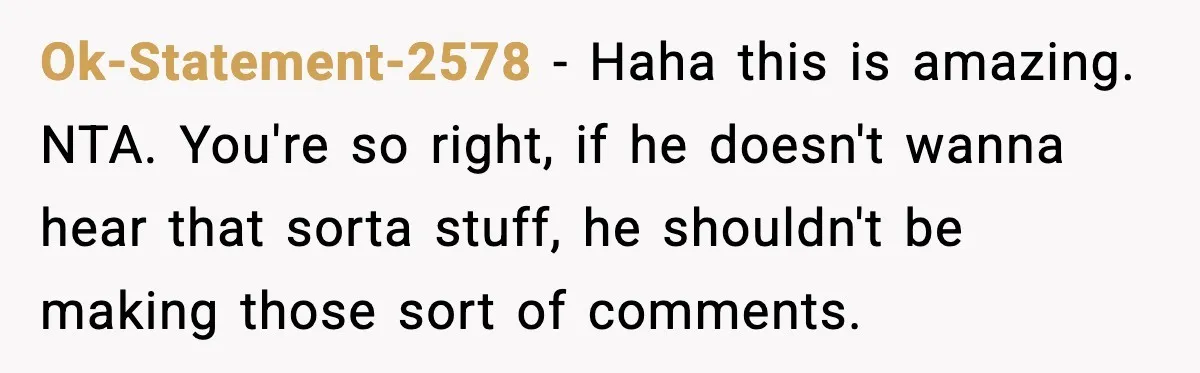 Ok-Statement-2578 - Haha this is amazing. NTA. You're so right, if he doesn't wanna hear that sorta stuff, he shouldn't be making those sort of comments.