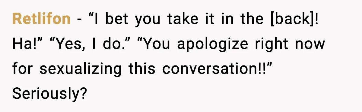 Retlifon - “I bet you take it in the [back]! Ha!” “Yes, I do.” “You apologize right now for sexualizing this conversation!!” Seriously?