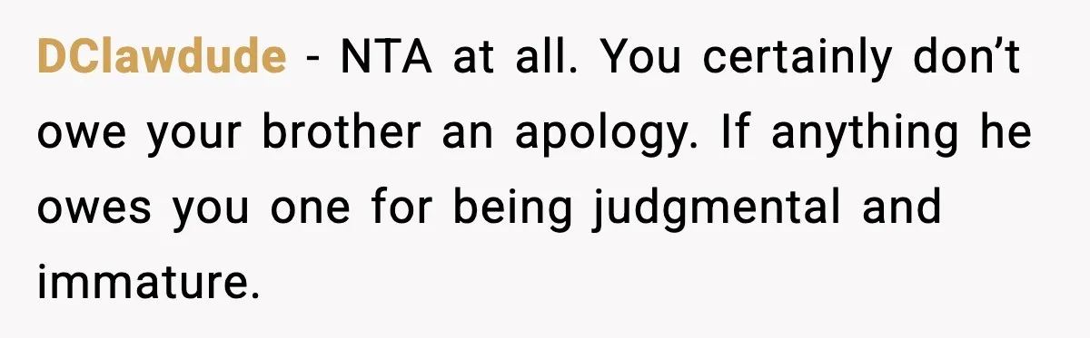 DClawdude - NTA at all. You certainly don’t owe your brother an apology. If anything he owes you one for being judgmental and immature.