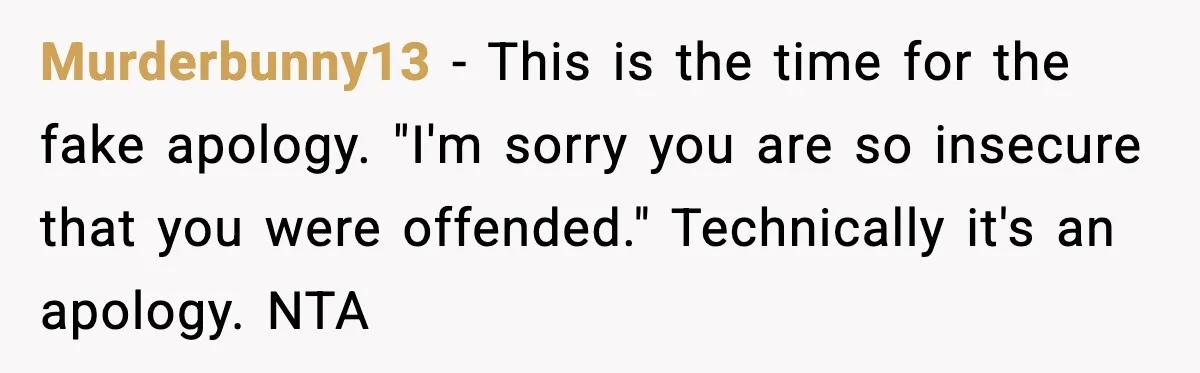 Murderbunny13 - This is the time for the fake apology. "I'm sorry you are so insecure that you were offended." Technically it's an apology. NTA