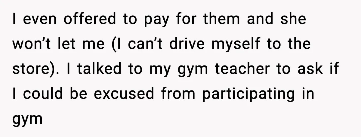 I even offered to pay for them and she won’t let me (I can’t drive myself to the store). I talked to my gym teacher to ask if I could...