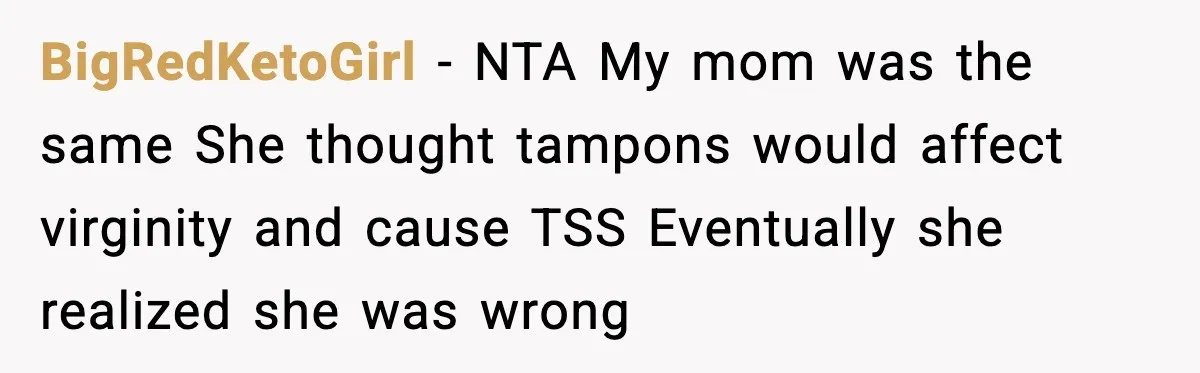BigRedKetoGirl - NTA My mom was the same She thought tampons would affect virginity and cause TSS Eventually she realized she was wrong