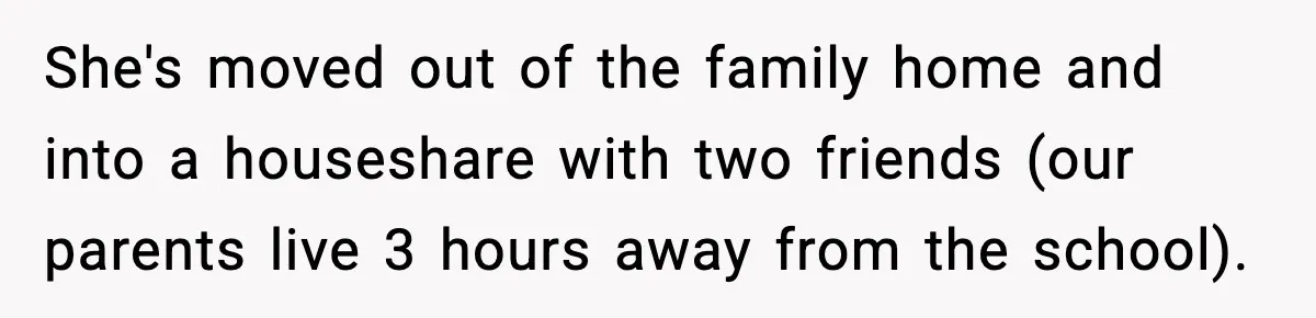 She's moved out of the family home and into a houseshare with two friends (our parents live 3 hours away from the school).